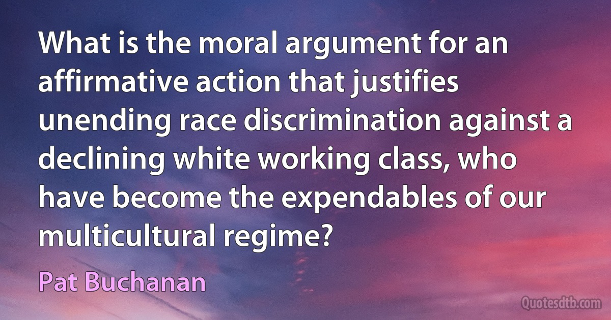 What is the moral argument for an affirmative action that justifies unending race discrimination against a declining white working class, who have become the expendables of our multicultural regime? (Pat Buchanan)