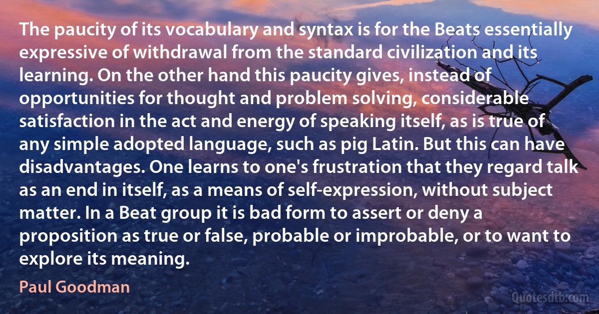 The paucity of its vocabulary and syntax is for the Beats essentially expressive of withdrawal from the standard civilization and its learning. On the other hand this paucity gives, instead of opportunities for thought and problem solving, considerable satisfaction in the act and energy of speaking itself, as is true of any simple adopted language, such as pig Latin. But this can have disadvantages. One learns to one's frustration that they regard talk as an end in itself, as a means of self-expression, without subject matter. In a Beat group it is bad form to assert or deny a proposition as true or false, probable or improbable, or to want to explore its meaning. (Paul Goodman)