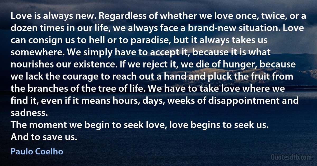 Love is always new. Regardless of whether we love once, twice, or a dozen times in our life, we always face a brand-new situation. Love can consign us to hell or to paradise, but it always takes us somewhere. We simply have to accept it, because it is what nourishes our existence. If we reject it, we die of hunger, because we lack the courage to reach out a hand and pluck the fruit from the branches of the tree of life. We have to take love where we find it, even if it means hours, days, weeks of disappointment and sadness.
The moment we begin to seek love, love begins to seek us.
And to save us. (Paulo Coelho)