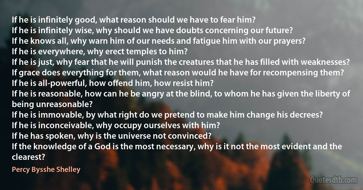 If he is infinitely good, what reason should we have to fear him?
If he is infinitely wise, why should we have doubts concerning our future?
If he knows all, why warn him of our needs and fatigue him with our prayers?
If he is everywhere, why erect temples to him?
If he is just, why fear that he will punish the creatures that he has filled with weaknesses?
If grace does everything for them, what reason would he have for recompensing them?
If he is all-powerful, how offend him, how resist him?
If he is reasonable, how can he be angry at the blind, to whom he has given the liberty of being unreasonable?
If he is immovable, by what right do we pretend to make him change his decrees?
If he is inconceivable, why occupy ourselves with him?
If he has spoken, why is the universe not convinced?
If the knowledge of a God is the most necessary, why is it not the most evident and the clearest? (Percy Bysshe Shelley)