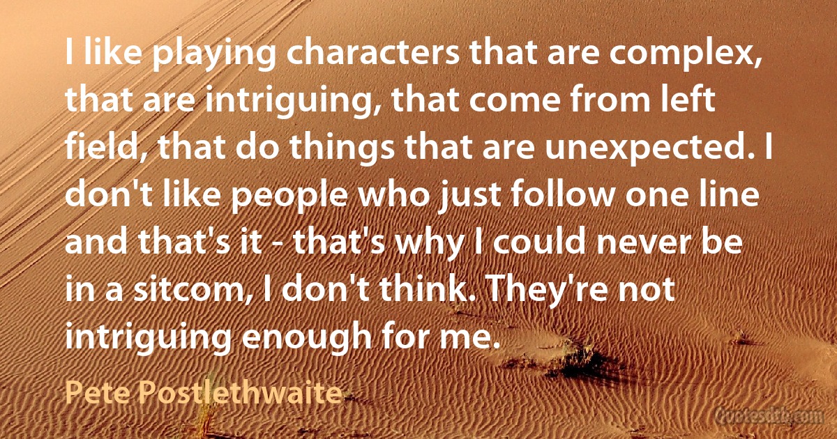 I like playing characters that are complex, that are intriguing, that come from left field, that do things that are unexpected. I don't like people who just follow one line and that's it - that's why I could never be in a sitcom, I don't think. They're not intriguing enough for me. (Pete Postlethwaite)