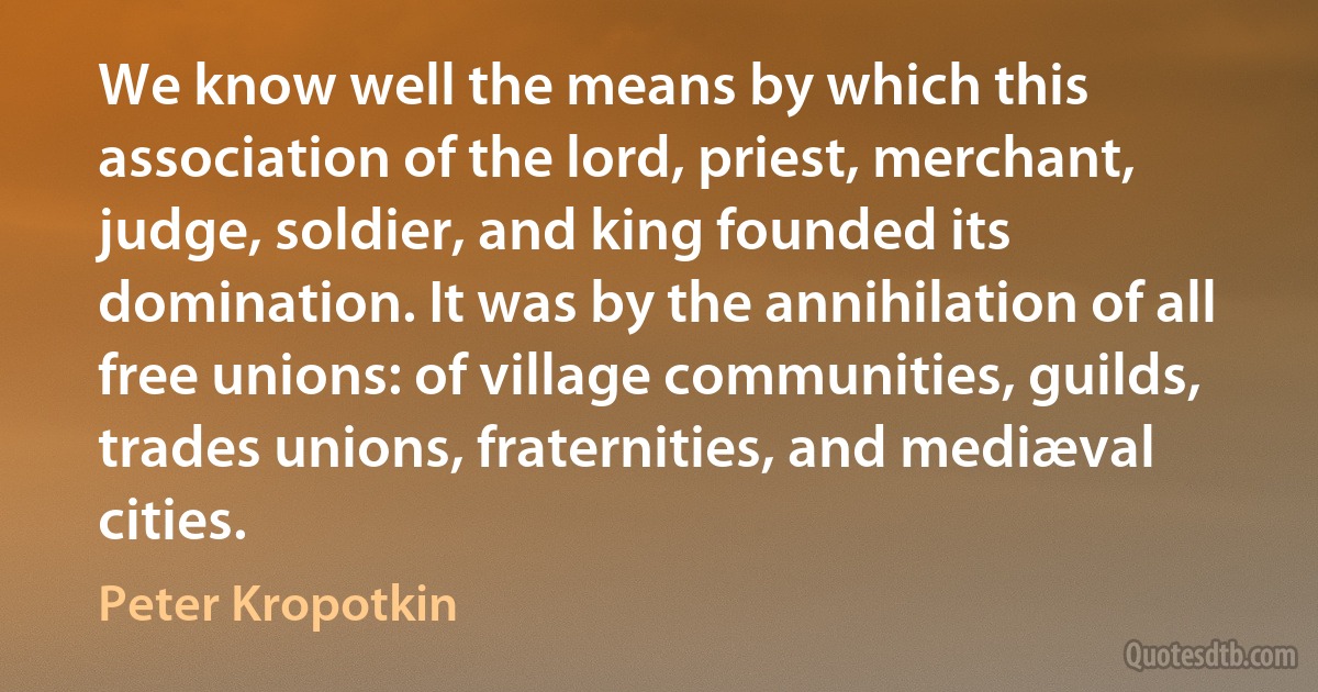 We know well the means by which this association of the lord, priest, merchant, judge, soldier, and king founded its domination. It was by the annihilation of all free unions: of village communities, guilds, trades unions, fraternities, and mediæval cities. (Peter Kropotkin)