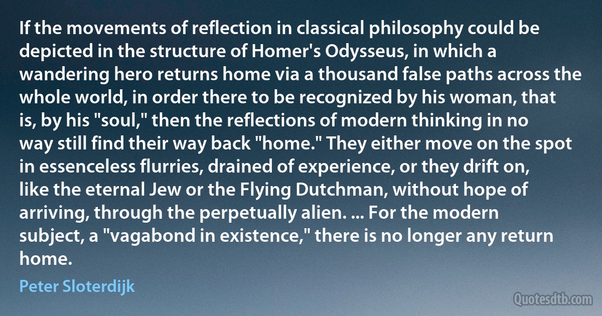 If the movements of reflection in classical philosophy could be depicted in the structure of Homer's Odysseus, in which a wandering hero returns home via a thousand false paths across the whole world, in order there to be recognized by his woman, that is, by his "soul," then the reflections of modern thinking in no way still find their way back "home." They either move on the spot in essenceless flurries, drained of experience, or they drift on, like the eternal Jew or the Flying Dutchman, without hope of arriving, through the perpetually alien. ... For the modern subject, a "vagabond in existence," there is no longer any return home. (Peter Sloterdijk)