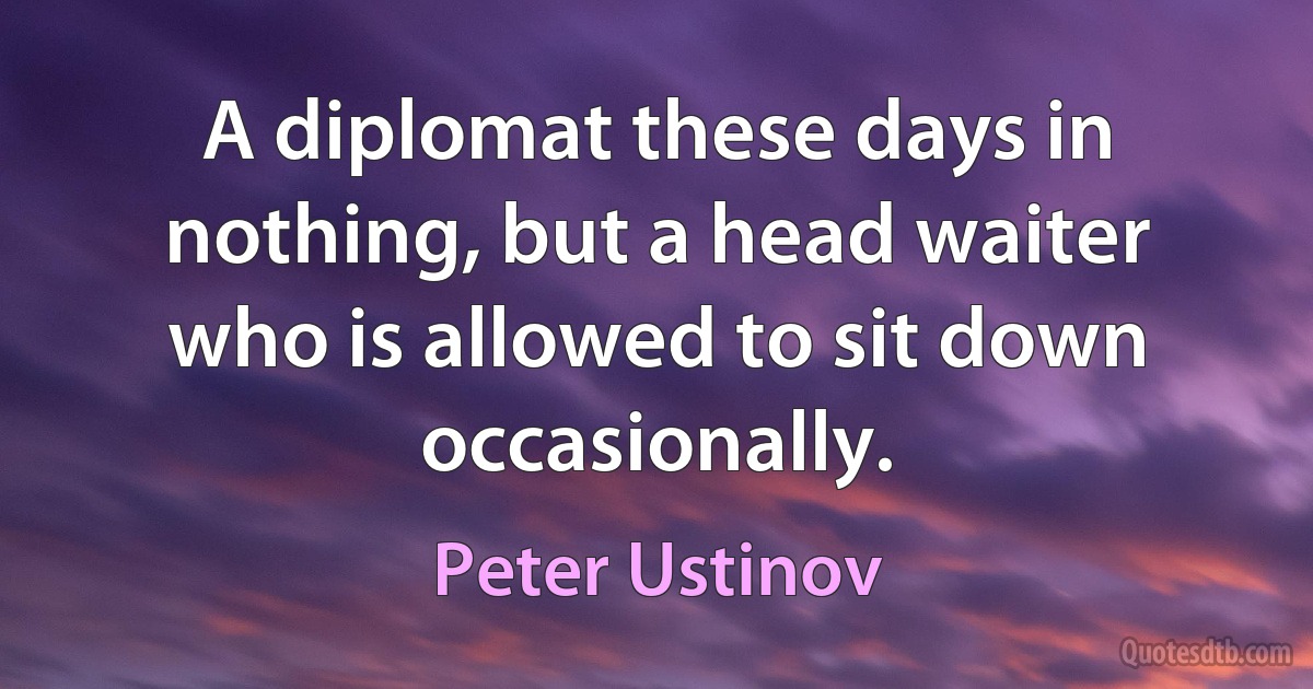 A diplomat these days in nothing, but a head waiter who is allowed to sit down occasionally. (Peter Ustinov)