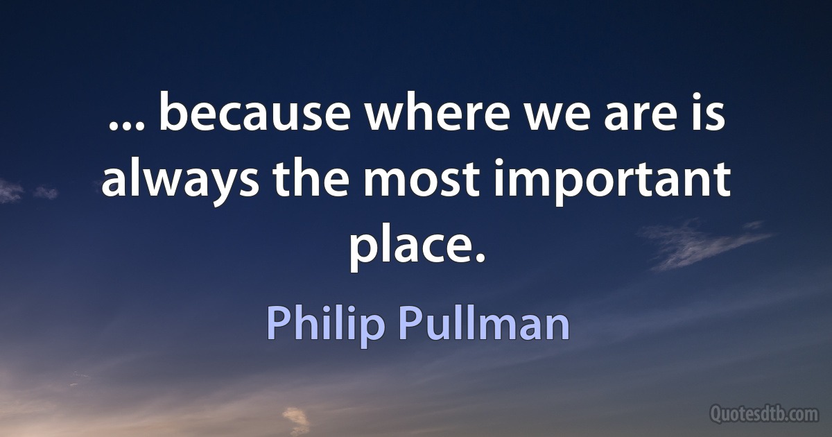 ... because where we are is always the most important place. (Philip Pullman)