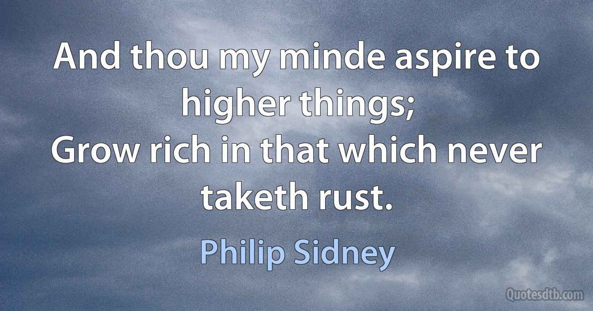 And thou my minde aspire to higher things;
Grow rich in that which never taketh rust. (Philip Sidney)