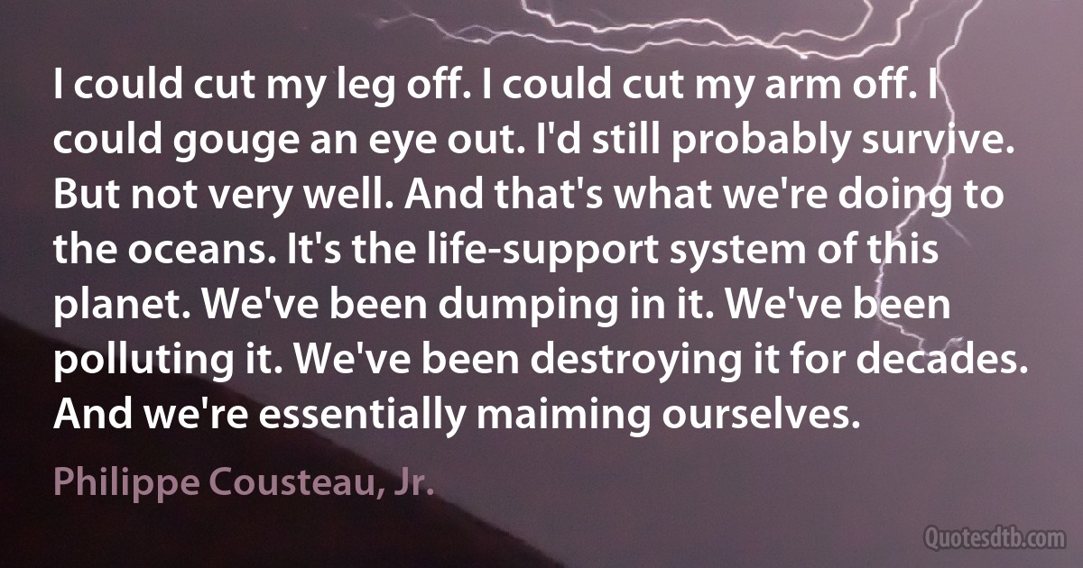 I could cut my leg off. I could cut my arm off. I could gouge an eye out. I'd still probably survive. But not very well. And that's what we're doing to the oceans. It's the life-support system of this planet. We've been dumping in it. We've been polluting it. We've been destroying it for decades. And we're essentially maiming ourselves. (Philippe Cousteau, Jr.)