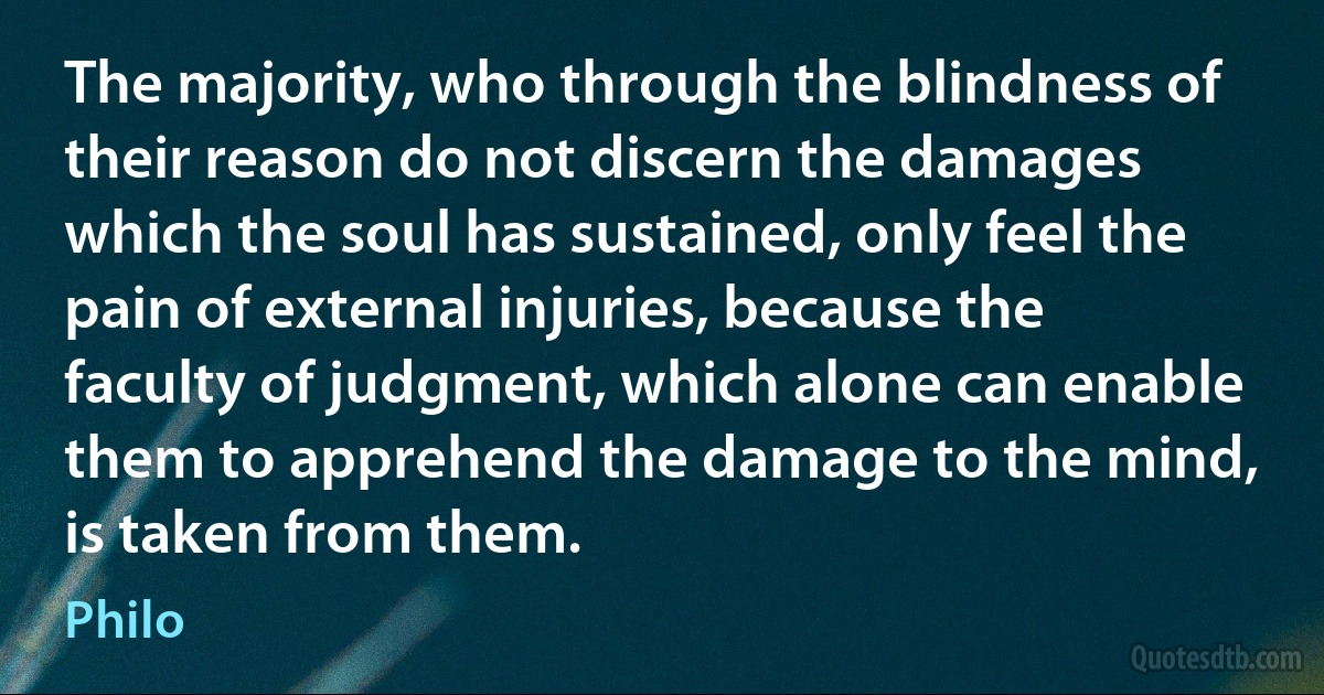 The majority, who through the blindness of their reason do not discern the damages which the soul has sustained, only feel the pain of external injuries, because the faculty of judgment, which alone can enable them to apprehend the damage to the mind, is taken from them. (Philo)