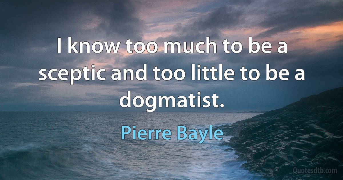 I know too much to be a sceptic and too little to be a dogmatist. (Pierre Bayle)