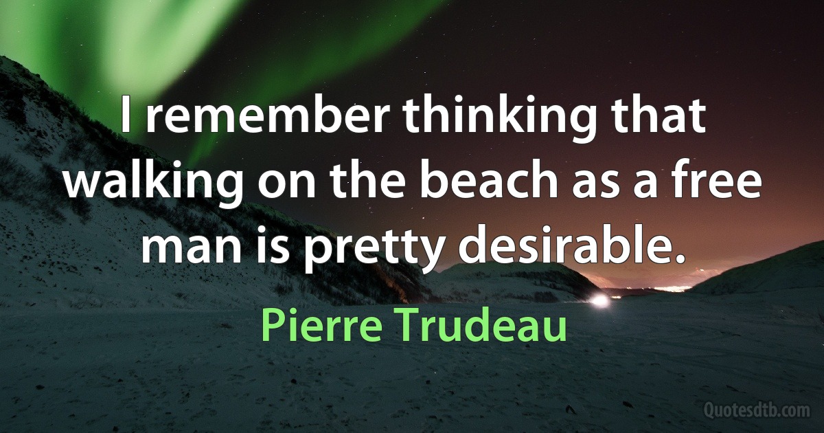 I remember thinking that walking on the beach as a free man is pretty desirable. (Pierre Trudeau)