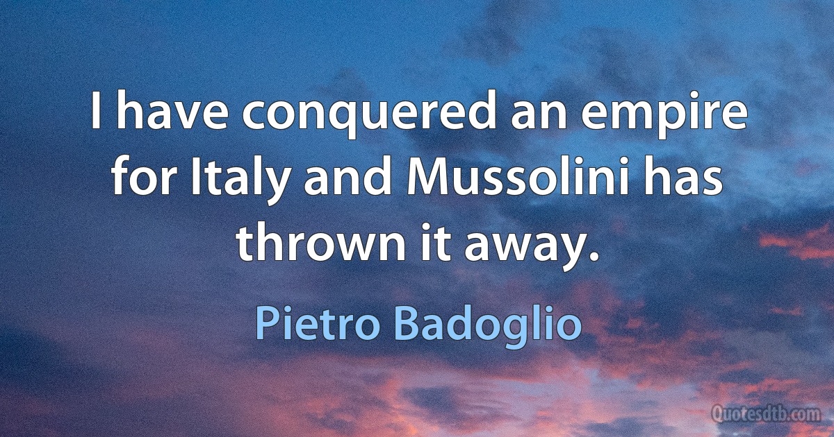 I have conquered an empire for Italy and Mussolini has thrown it away. (Pietro Badoglio)