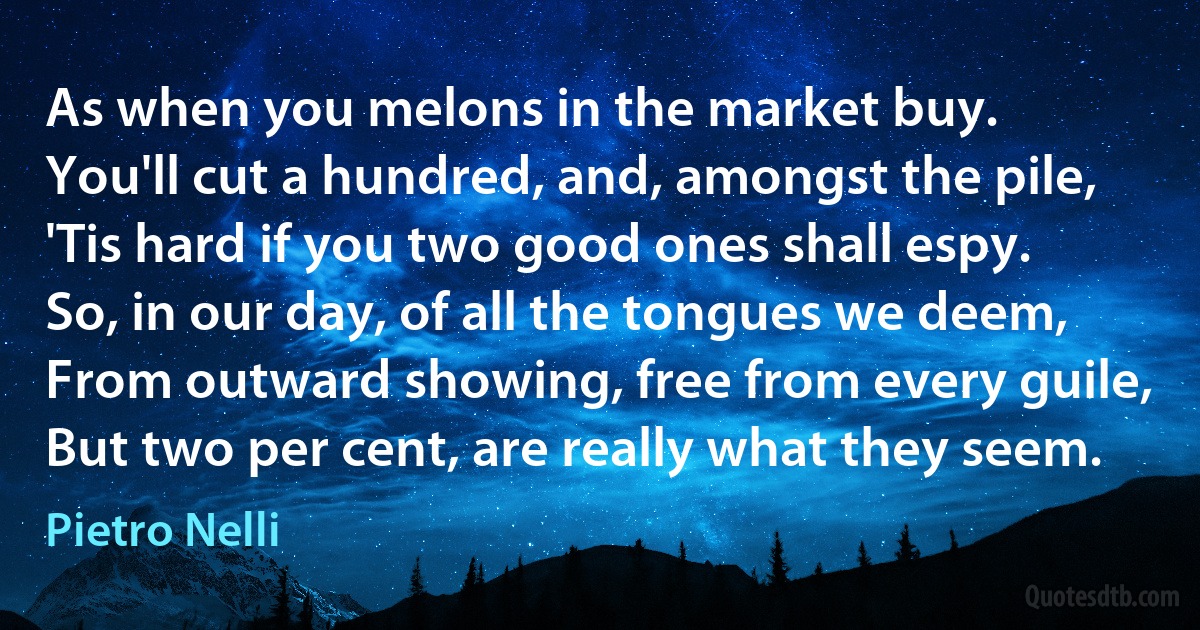 As when you melons in the market buy.
You'll cut a hundred, and, amongst the pile,
'Tis hard if you two good ones shall espy.
So, in our day, of all the tongues we deem,
From outward showing, free from every guile,
But two per cent, are really what they seem. (Pietro Nelli)