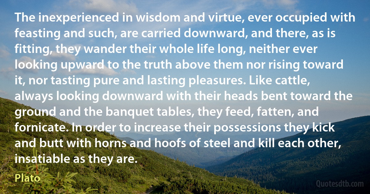 The inexperienced in wisdom and virtue, ever occupied with feasting and such, are carried downward, and there, as is fitting, they wander their whole life long, neither ever looking upward to the truth above them nor rising toward it, nor tasting pure and lasting pleasures. Like cattle, always looking downward with their heads bent toward the ground and the banquet tables, they feed, fatten, and fornicate. In order to increase their possessions they kick and butt with horns and hoofs of steel and kill each other, insatiable as they are. (Plato)