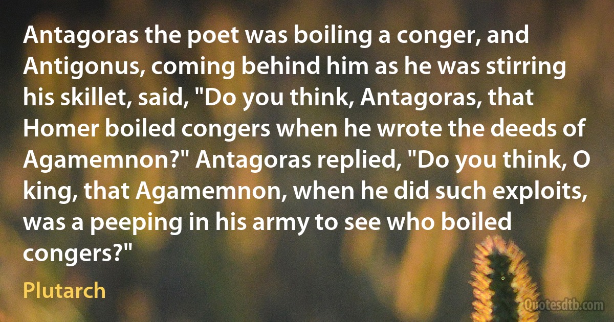 Antagoras the poet was boiling a conger, and Antigonus, coming behind him as he was stirring his skillet, said, "Do you think, Antagoras, that Homer boiled congers when he wrote the deeds of Agamemnon?" Antagoras replied, "Do you think, O king, that Agamemnon, when he did such exploits, was a peeping in his army to see who boiled congers?" (Plutarch)