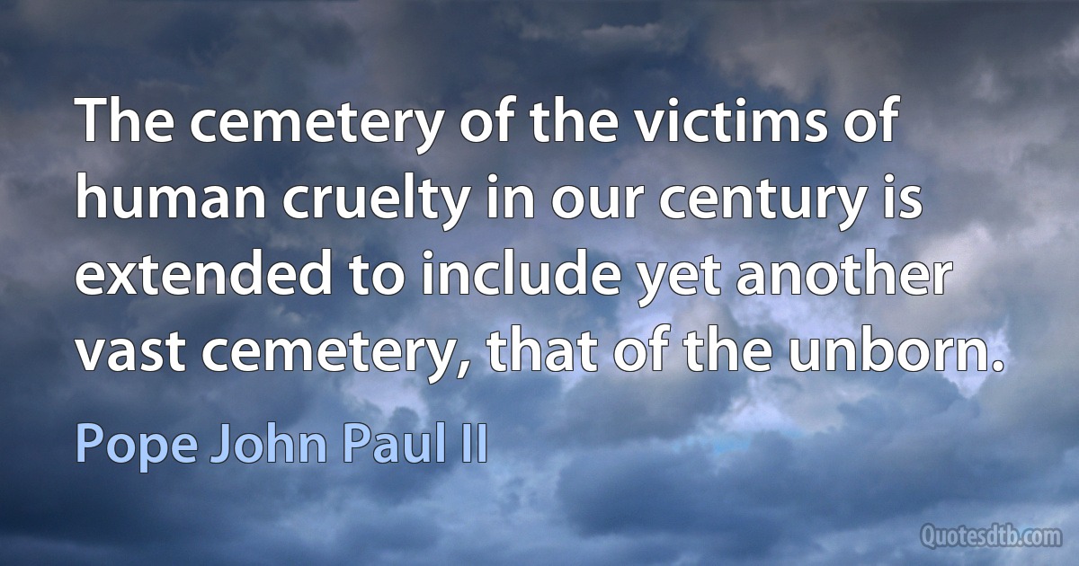 The cemetery of the victims of human cruelty in our century is extended to include yet another vast cemetery, that of the unborn. (Pope John Paul II)