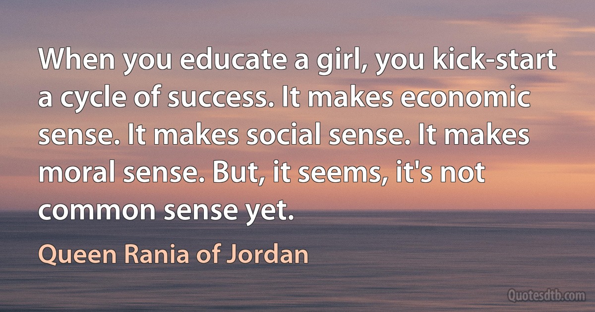 When you educate a girl, you kick-start a cycle of success. It makes economic sense. It makes social sense. It makes moral sense. But, it seems, it's not common sense yet. (Queen Rania of Jordan)