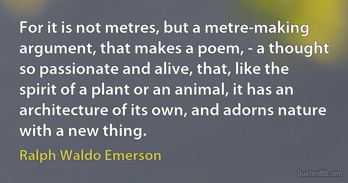 For it is not metres, but a metre-making argument, that makes a poem, - a thought so passionate and alive, that, like the spirit of a plant or an animal, it has an architecture of its own, and adorns nature with a new thing. (Ralph Waldo Emerson)