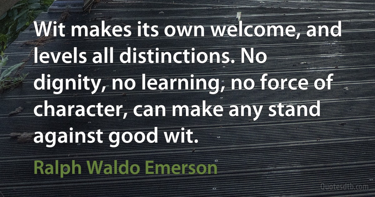 Wit makes its own welcome, and levels all distinctions. No dignity, no learning, no force of character, can make any stand against good wit. (Ralph Waldo Emerson)