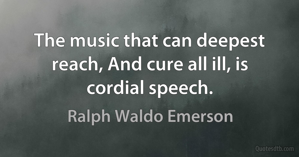 The music that can deepest reach, And cure all ill, is cordial speech. (Ralph Waldo Emerson)