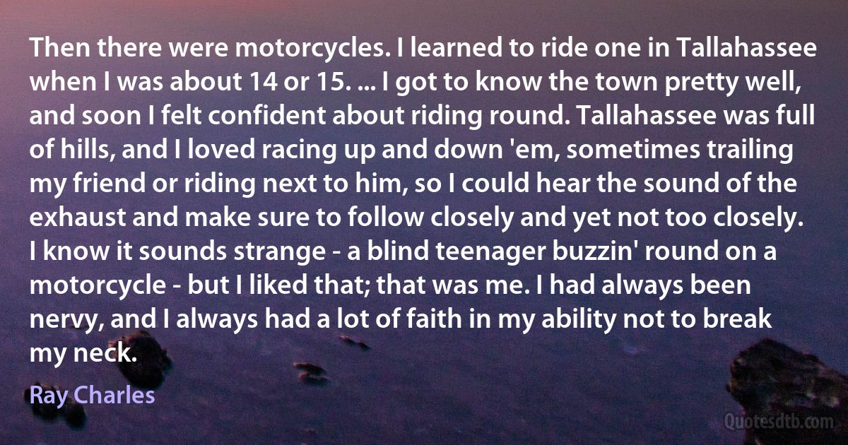 Then there were motorcycles. I learned to ride one in Tallahassee when I was about 14 or 15. ... I got to know the town pretty well, and soon I felt confident about riding round. Tallahassee was full of hills, and I loved racing up and down 'em, sometimes trailing my friend or riding next to him, so I could hear the sound of the exhaust and make sure to follow closely and yet not too closely.
I know it sounds strange - a blind teenager buzzin' round on a motorcycle - but I liked that; that was me. I had always been nervy, and I always had a lot of faith in my ability not to break my neck. (Ray Charles)