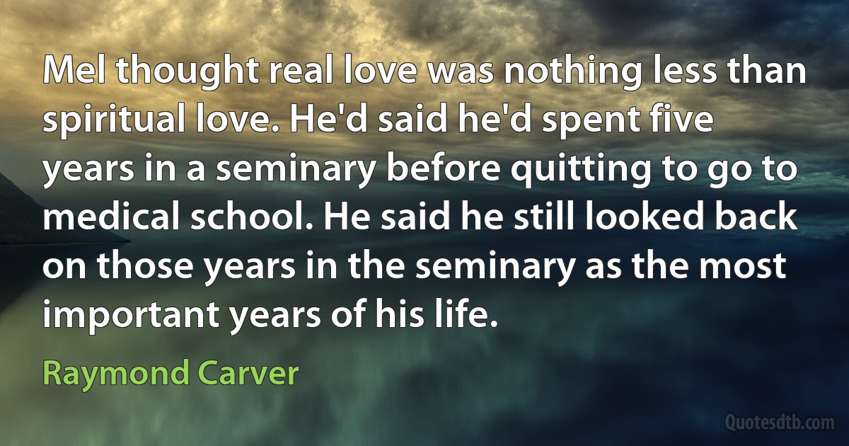 Mel thought real love was nothing less than spiritual love. He'd said he'd spent five years in a seminary before quitting to go to medical school. He said he still looked back on those years in the seminary as the most important years of his life. (Raymond Carver)