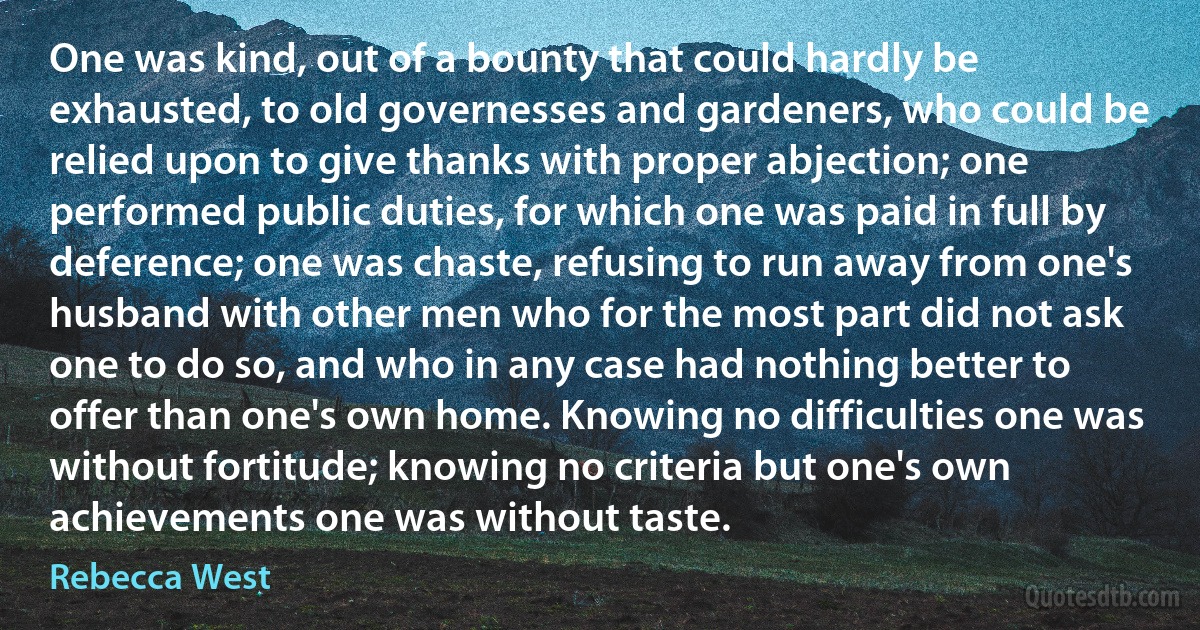 One was kind, out of a bounty that could hardly be exhausted, to old governesses and gardeners, who could be relied upon to give thanks with proper abjection; one performed public duties, for which one was paid in full by deference; one was chaste, refusing to run away from one's husband with other men who for the most part did not ask one to do so, and who in any case had nothing better to offer than one's own home. Knowing no difficulties one was without fortitude; knowing no criteria but one's own achievements one was without taste. (Rebecca West)