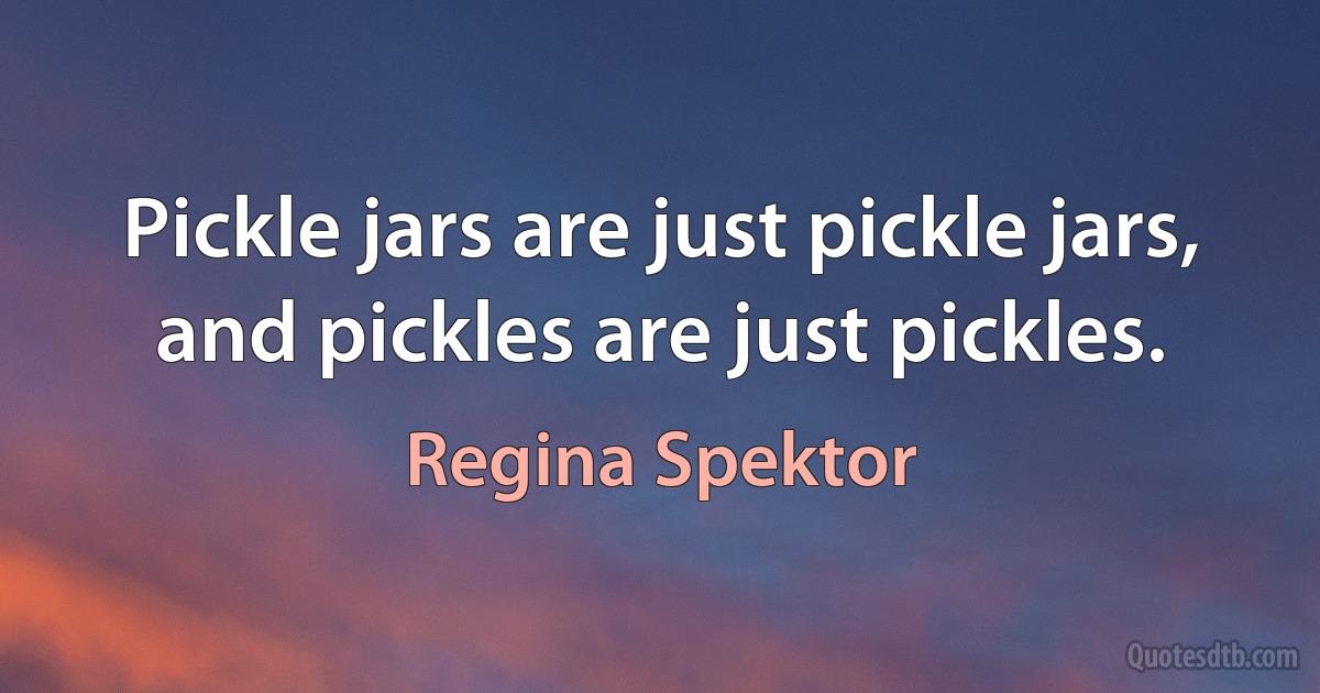 Pickle jars are just pickle jars, and pickles are just pickles. (Regina Spektor)