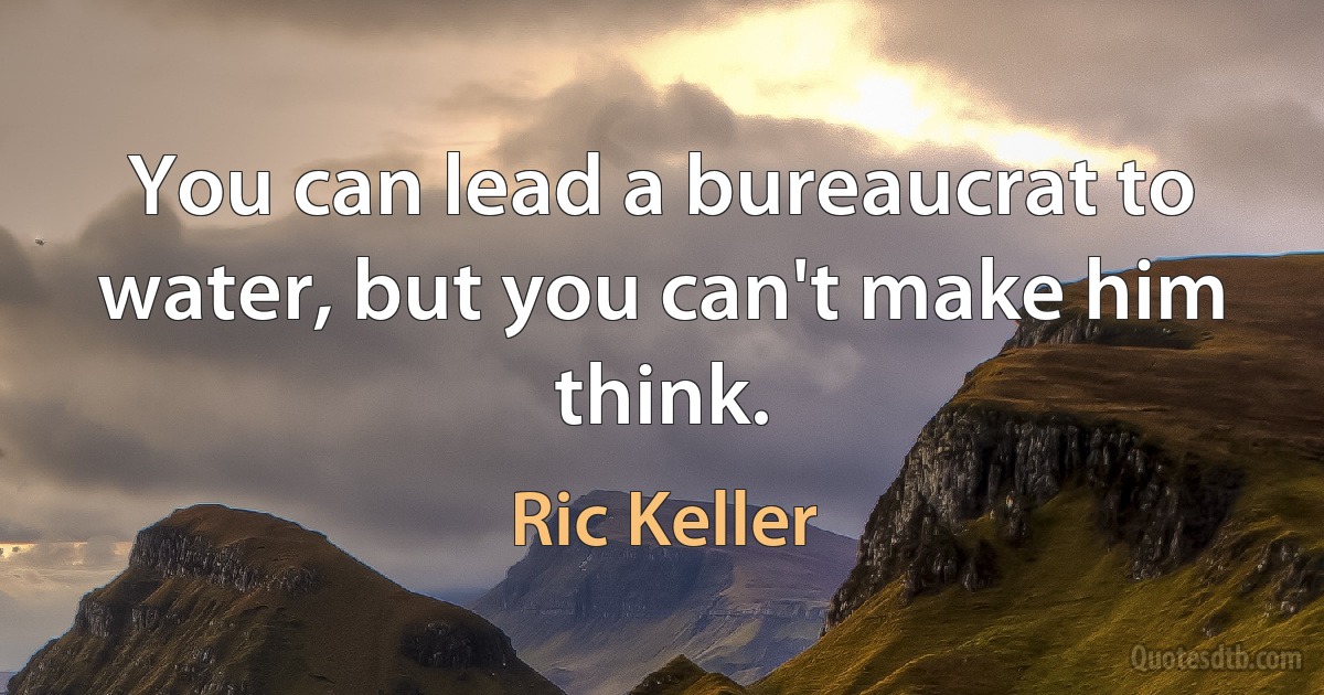 You can lead a bureaucrat to water, but you can't make him think. (Ric Keller)