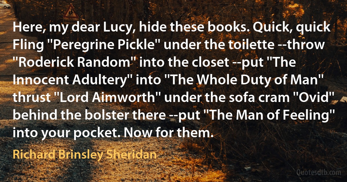 Here, my dear Lucy, hide these books. Quick, quick Fling ''Peregrine Pickle'' under the toilette --throw ''Roderick Random'' into the closet --put ''The Innocent Adultery'' into ''The Whole Duty of Man'' thrust ''Lord Aimworth'' under the sofa cram ''Ovid'' behind the bolster there --put ''The Man of Feeling'' into your pocket. Now for them. (Richard Brinsley Sheridan)