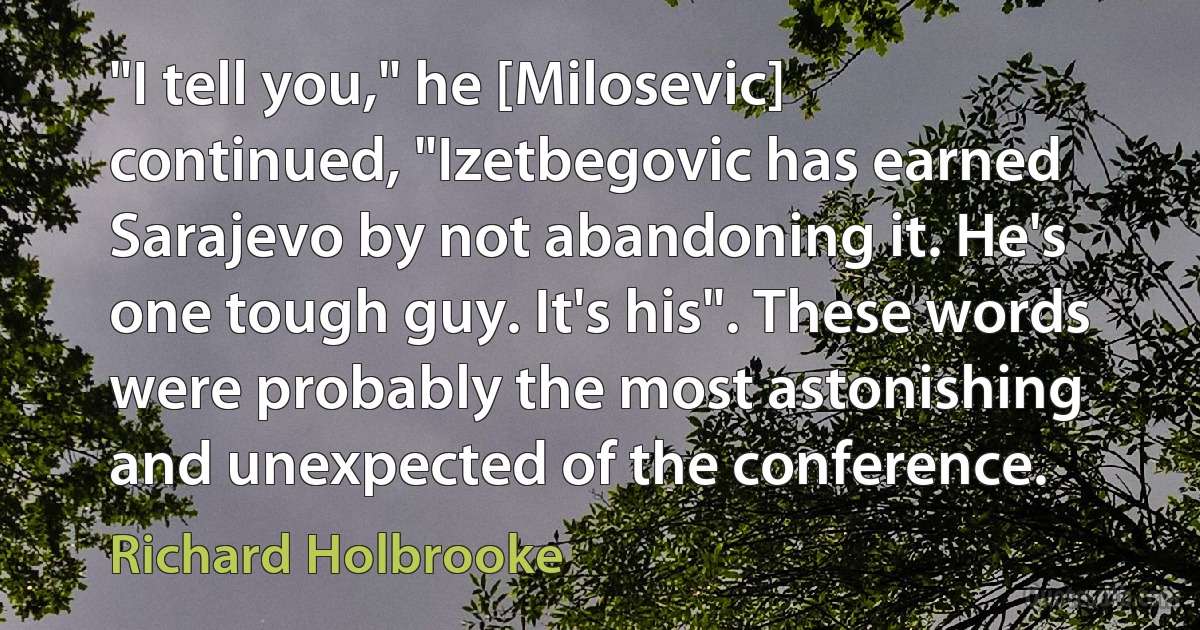 "I tell you," he [Milosevic] continued, "Izetbegovic has earned Sarajevo by not abandoning it. He's one tough guy. It's his". These words were probably the most astonishing and unexpected of the conference. (Richard Holbrooke)