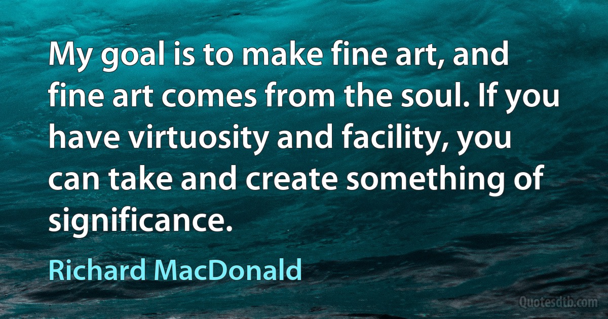 My goal is to make fine art, and fine art comes from the soul. If you have virtuosity and facility, you can take and create something of significance. (Richard MacDonald)