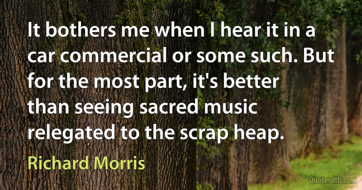 It bothers me when I hear it in a car commercial or some such. But for the most part, it's better than seeing sacred music relegated to the scrap heap. (Richard Morris)