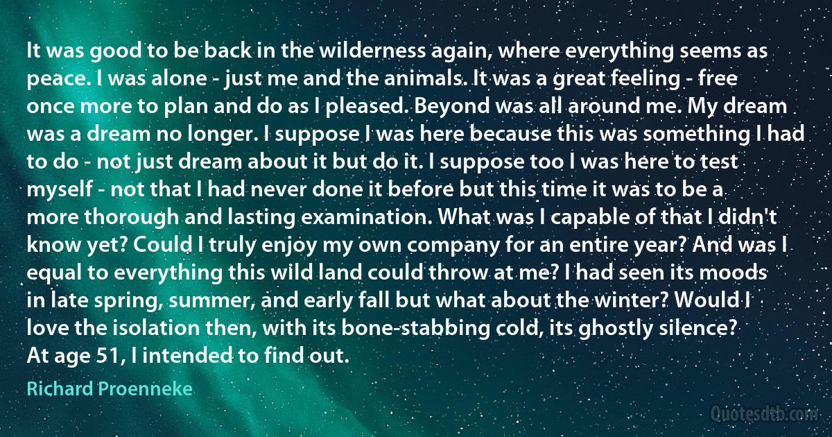 It was good to be back in the wilderness again, where everything seems as peace. I was alone - just me and the animals. It was a great feeling - free once more to plan and do as I pleased. Beyond was all around me. My dream was a dream no longer. I suppose I was here because this was something I had to do - not just dream about it but do it. I suppose too I was here to test myself - not that I had never done it before but this time it was to be a more thorough and lasting examination. What was I capable of that I didn't know yet? Could I truly enjoy my own company for an entire year? And was I equal to everything this wild land could throw at me? I had seen its moods in late spring, summer, and early fall but what about the winter? Would I love the isolation then, with its bone-stabbing cold, its ghostly silence? At age 51, I intended to find out. (Richard Proenneke)