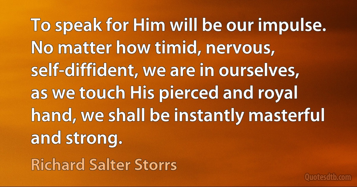 To speak for Him will be our impulse. No matter how timid, nervous, self-diffident, we are in ourselves, as we touch His pierced and royal hand, we shall be instantly masterful and strong. (Richard Salter Storrs)