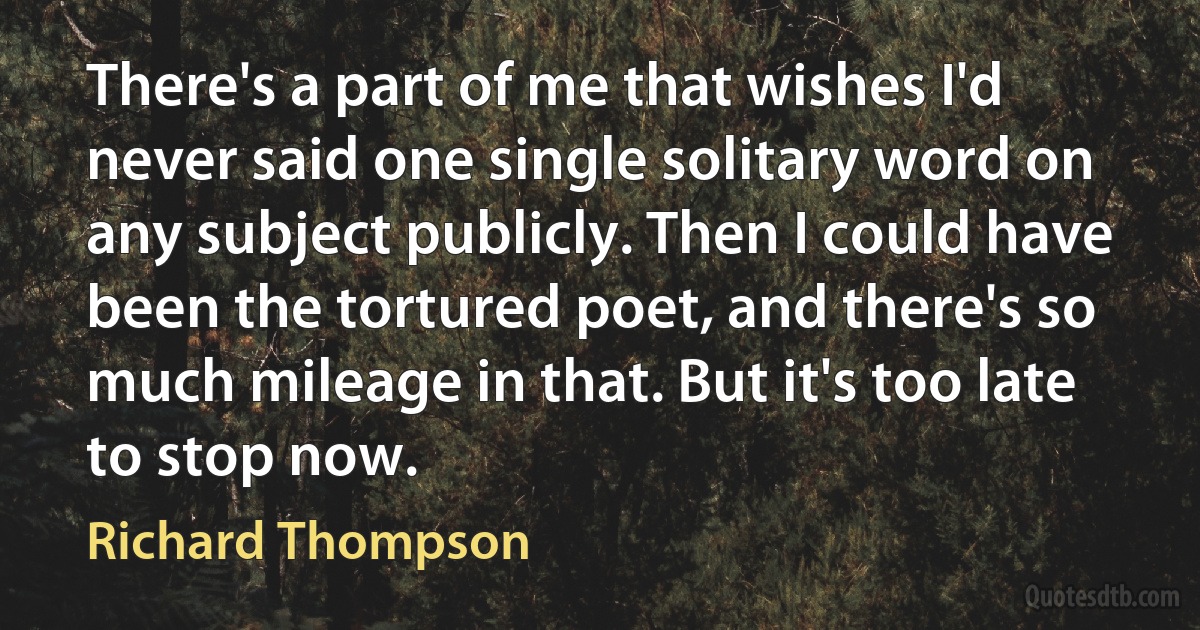 There's a part of me that wishes I'd never said one single solitary word on any subject publicly. Then I could have been the tortured poet, and there's so much mileage in that. But it's too late to stop now. (Richard Thompson)