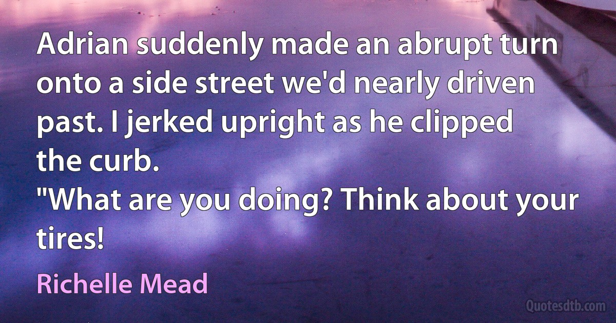 Adrian suddenly made an abrupt turn onto a side street we'd nearly driven past. I jerked upright as he clipped the curb.
"What are you doing? Think about your tires! (Richelle Mead)