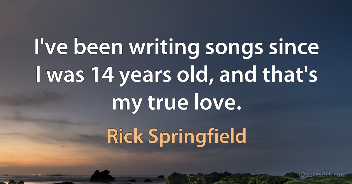 I've been writing songs since I was 14 years old, and that's my true love. (Rick Springfield)