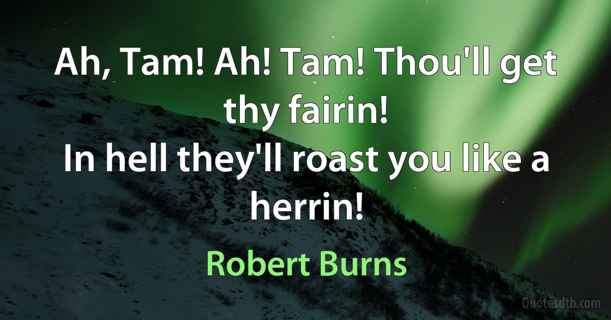 Ah, Tam! Ah! Tam! Thou'll get thy fairin!
In hell they'll roast you like a herrin! (Robert Burns)