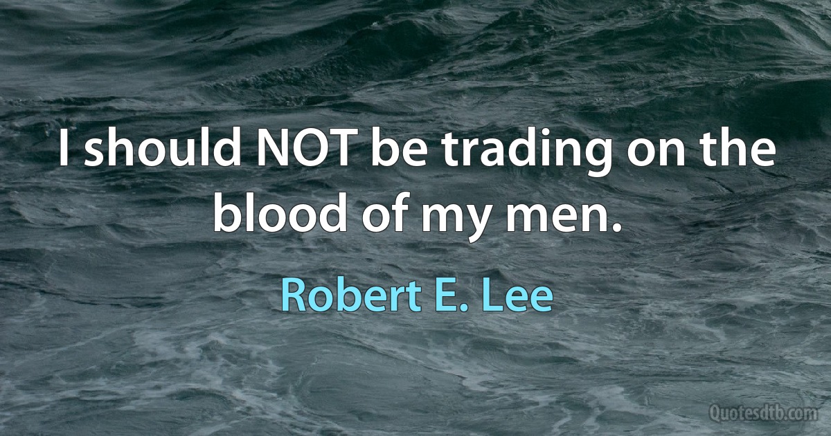 I should NOT be trading on the blood of my men. (Robert E. Lee)