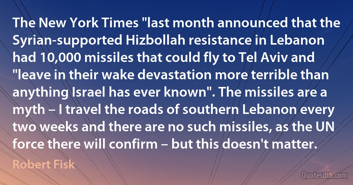 The New York Times "last month announced that the Syrian-supported Hizbollah resistance in Lebanon had 10,000 missiles that could fly to Tel Aviv and "leave in their wake devastation more terrible than anything Israel has ever known". The missiles are a myth – I travel the roads of southern Lebanon every two weeks and there are no such missiles, as the UN force there will confirm – but this doesn't matter. (Robert Fisk)