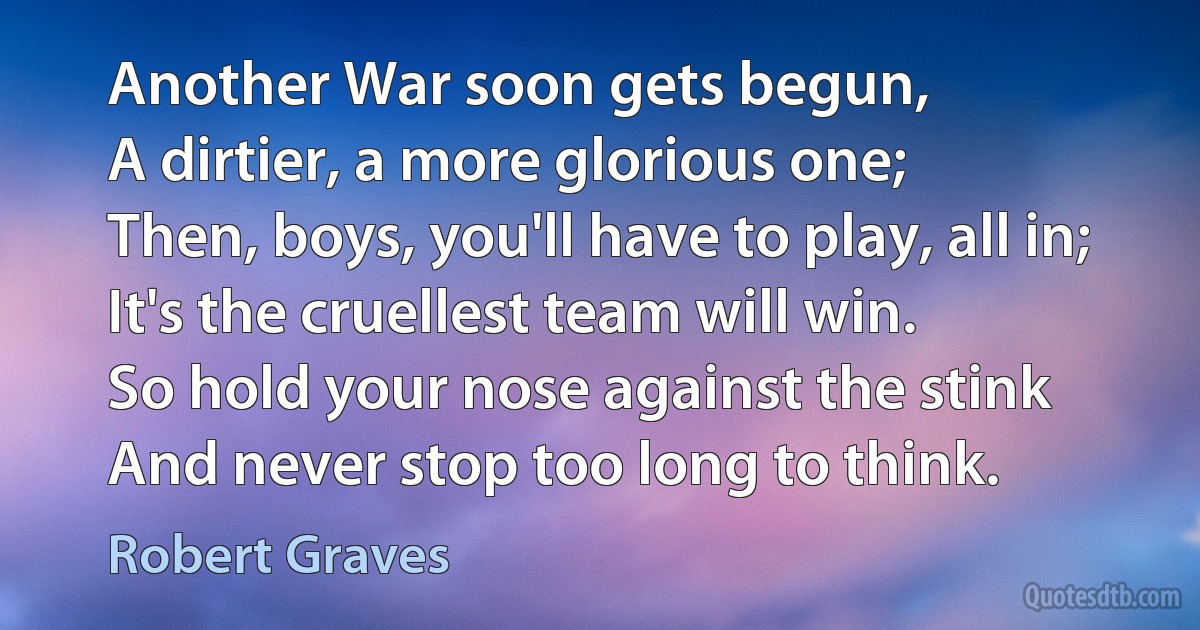 Another War soon gets begun,
A dirtier, a more glorious one;
Then, boys, you'll have to play, all in;
It's the cruellest team will win.
So hold your nose against the stink
And never stop too long to think. (Robert Graves)