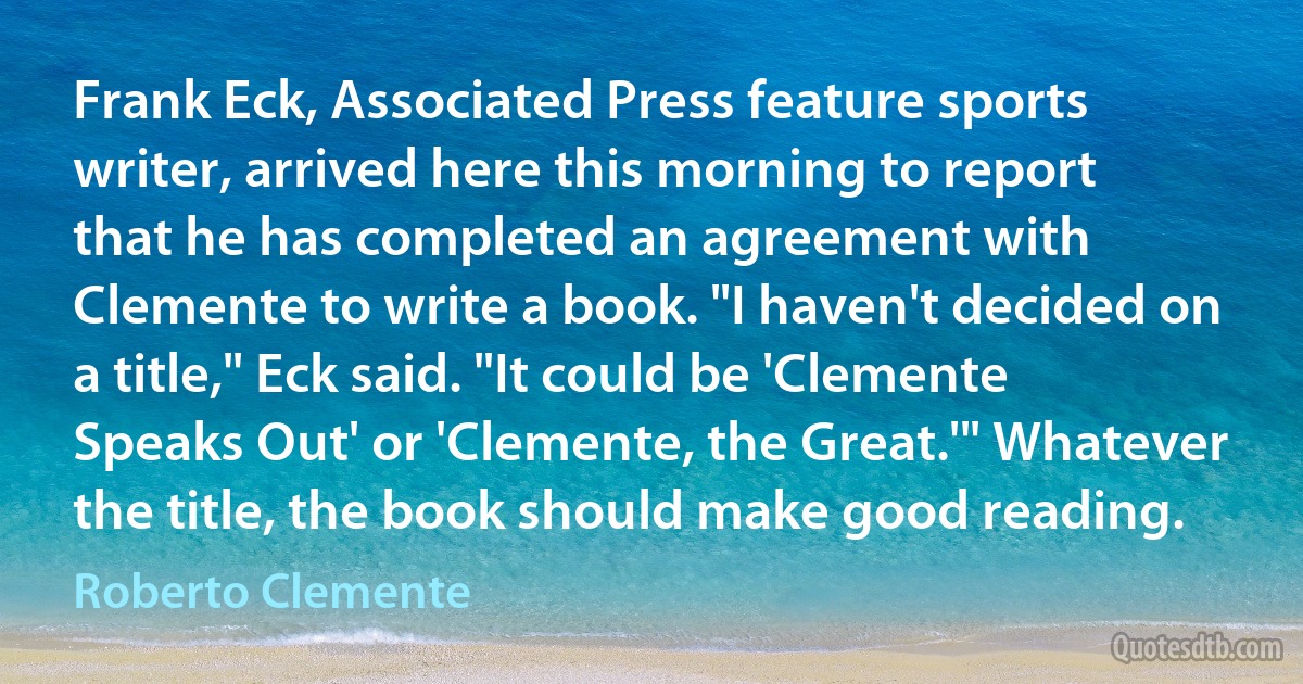 Frank Eck, Associated Press feature sports writer, arrived here this morning to report that he has completed an agreement with Clemente to write a book. "I haven't decided on a title," Eck said. "It could be 'Clemente Speaks Out' or 'Clemente, the Great.'" Whatever the title, the book should make good reading. (Roberto Clemente)