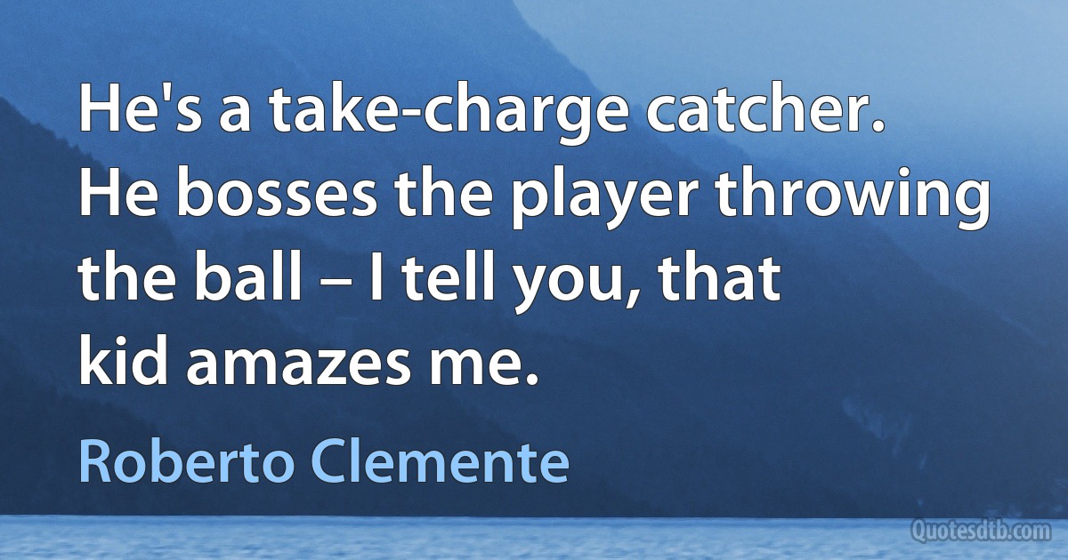 He's a take-charge catcher. He bosses the player throwing the ball – I tell you, that kid amazes me. (Roberto Clemente)