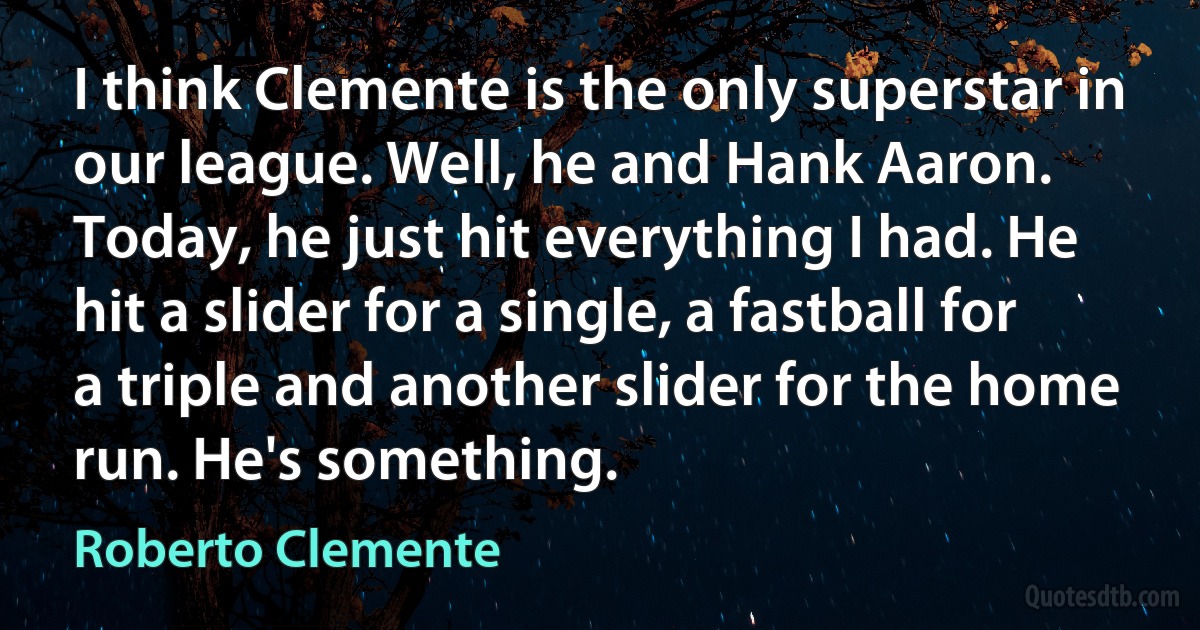 I think Clemente is the only superstar in our league. Well, he and Hank Aaron. Today, he just hit everything I had. He hit a slider for a single, a fastball for a triple and another slider for the home run. He's something. (Roberto Clemente)