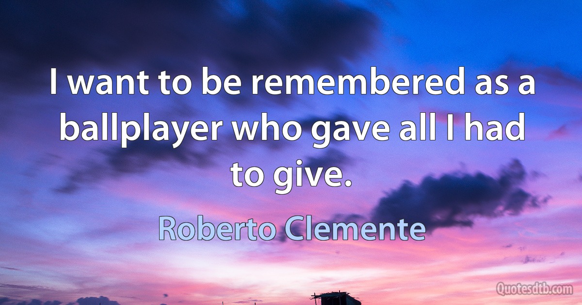 I want to be remembered as a ballplayer who gave all I had to give. (Roberto Clemente)