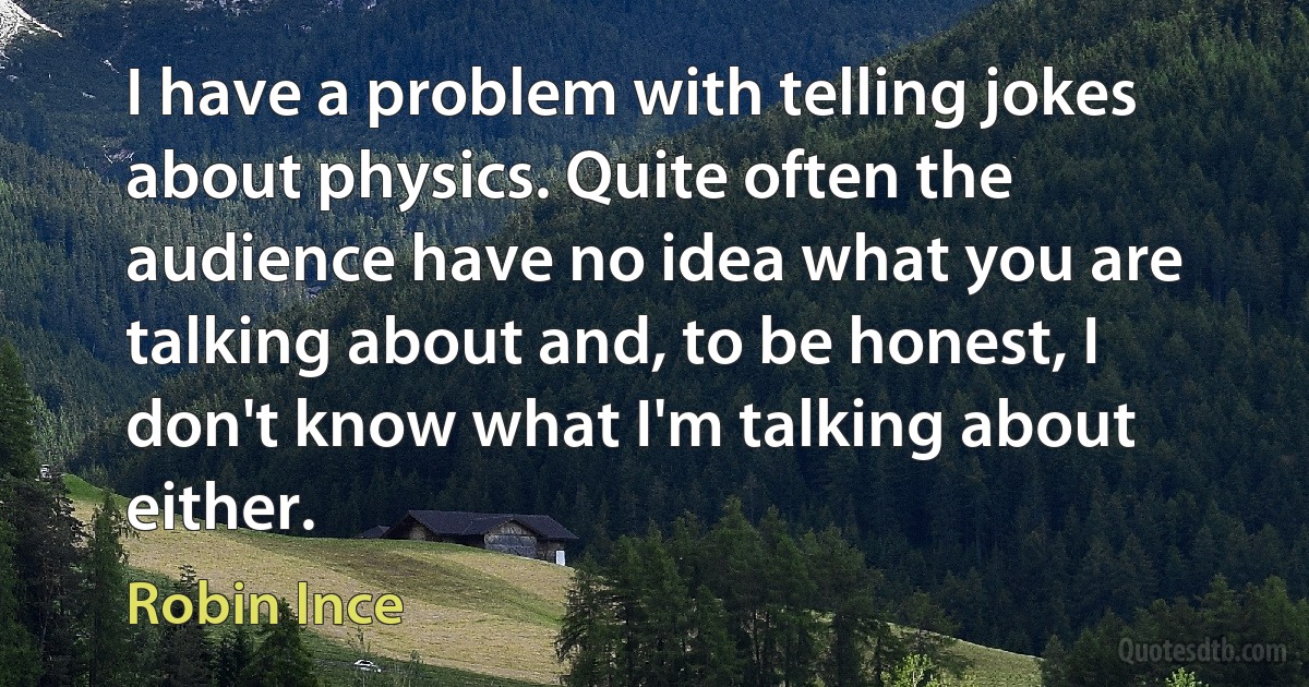 I have a problem with telling jokes about physics. Quite often the audience have no idea what you are talking about and, to be honest, I don't know what I'm talking about either. (Robin Ince)