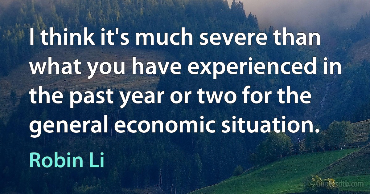 I think it's much severe than what you have experienced in the past year or two for the general economic situation. (Robin Li)