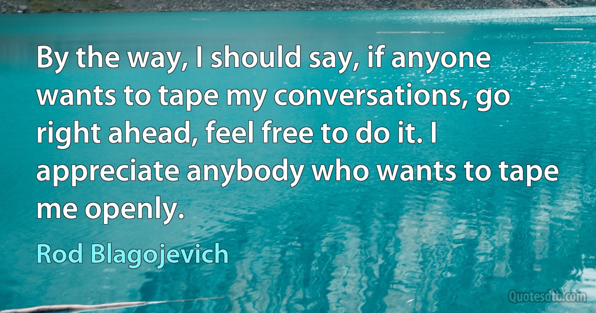 By the way, I should say, if anyone wants to tape my conversations, go right ahead, feel free to do it. I appreciate anybody who wants to tape me openly. (Rod Blagojevich)