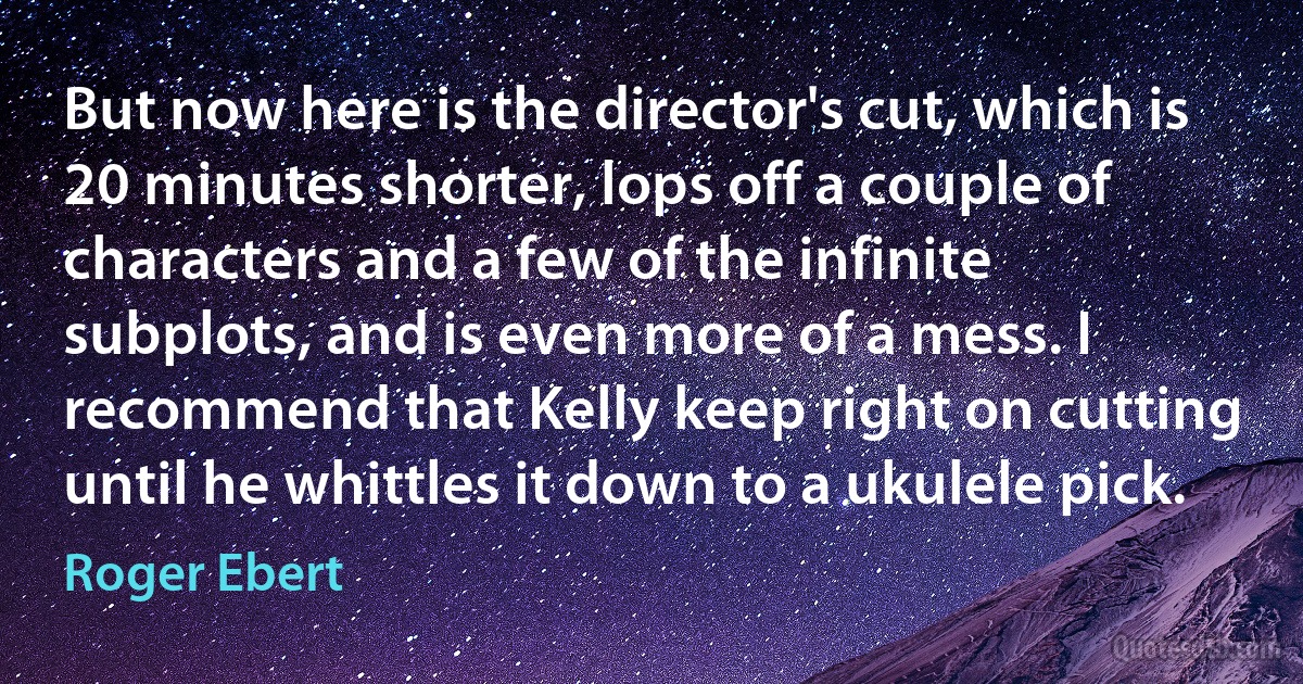 But now here is the director's cut, which is 20 minutes shorter, lops off a couple of characters and a few of the infinite subplots, and is even more of a mess. I recommend that Kelly keep right on cutting until he whittles it down to a ukulele pick. (Roger Ebert)