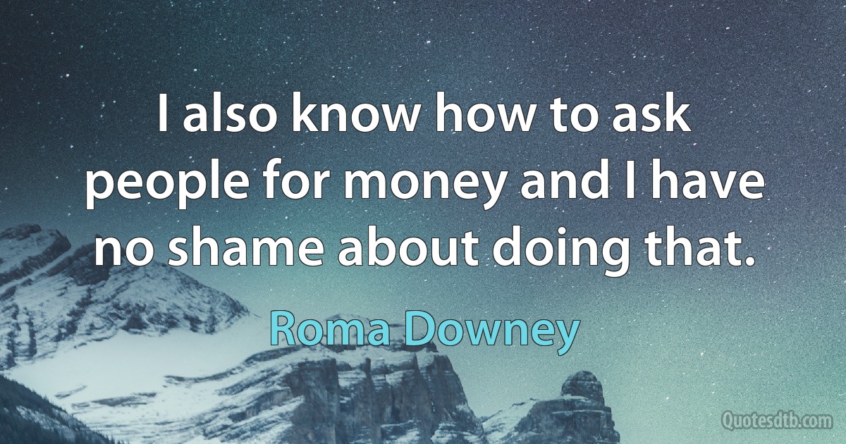 I also know how to ask people for money and I have no shame about doing that. (Roma Downey)